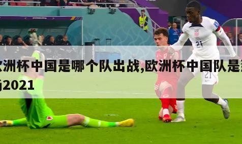 欧洲杯中国是哪个队出战,欧洲杯中国队是那场2021