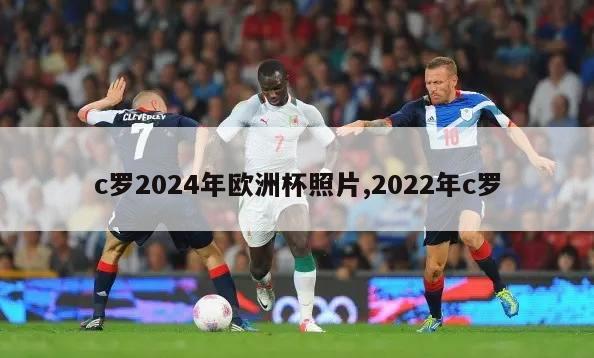 c罗2024年欧洲杯照片,2022年c罗