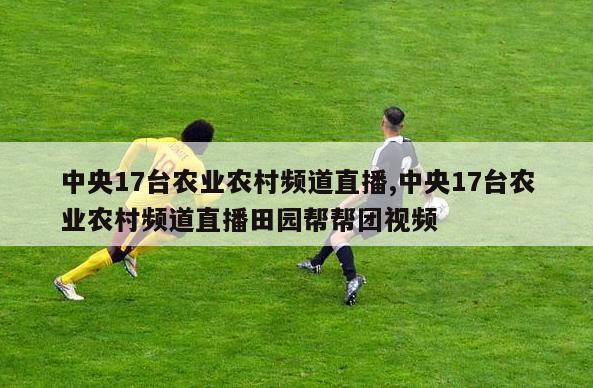 中央17台农业农村频道直播,中央17台农业农村频道直播田园帮帮团视频