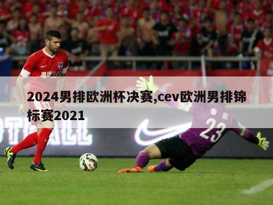 2024男排欧洲杯决赛,cev欧洲男排锦标赛2021