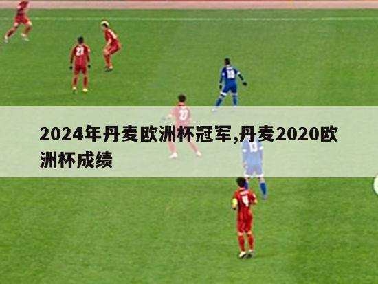 2024年丹麦欧洲杯冠军,丹麦2020欧洲杯成绩