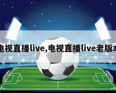 电视直播live,电视直播live老版本