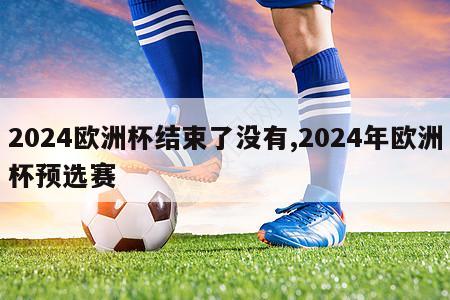 2024欧洲杯结束了没有,2024年欧洲杯预选赛