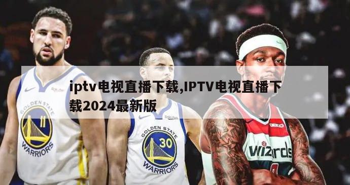 iptv电视直播下载,IPTV电视直播下载2024最新版